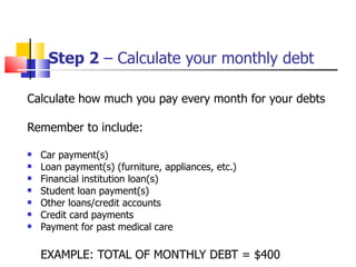 Step 2  – Calculate your monthly debt Calculate how much you pay every month for your debts Remember to include: Car payment(s) Loan payment(s) (furniture, appliances, etc.) Financial institution loan(s) Student loan payment(s) Other loans/credit accounts Credit card payments Payment for past medical care EXAMPLE: TOTAL OF MONTHLY DEBT = $400 