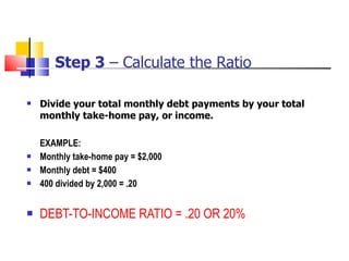 Step 3  – Calculate the Ratio Divide your total monthly debt payments by your total monthly take-home pay, or income. EXAMPLE: Monthly take-home pay = $2,000 Monthly debt = $400 400 divided by 2,000 = .20 DEBT-TO-INCOME RATIO = .20 OR 20% 