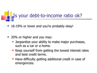 Is your debt-to-income ratio ok? 16-19% or lower and you’re probably okay! 20% or higher and you may: Jeopardize your ability to make major purchases, such as a car or a home. Keep yourself from getting the lowest interest rates and best credit terms. Have difficulty getting additional credit in case of emergencies. 