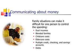 Communicating about money Family situations can make it difficult for one person to control the spending: Dual incomes Blended families Childcare costs Eldercare costs Multiple credit, checking, and savings accounts Debts 