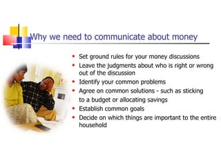 Why we need to communicate about money Set ground rules for your money discussions Leave the judgments about who is right or wrong out of the discussion Identify your common problems Agree on common solutions - such as sticking  to a budget or allocating savings Establish common goals Decide on which things are important to the entire household 