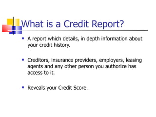 What is a Credit Report? A report which details, in depth information about your credit history. Creditors, insurance providers, employers, leasing agents and any other person you authorize has access to it. Reveals your Credit Score. 