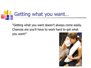 Getting what you want… “ Getting what you want doesn’t always come easily. Chances are you’ll have to work hard to get what  you want!” 