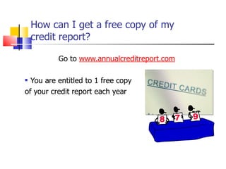 How can I get a free copy of my  credit report? Go to  www.annualcreditreport.com You are entitled to 1 free copy of your credit report each year 