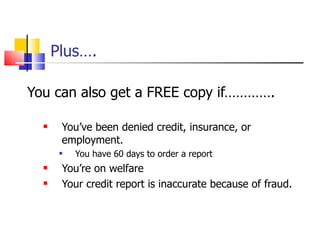 Plus…. You can also get a FREE copy if…………. You’ve been denied credit, insurance, or employment.  You have 60 days to order a report You’re on welfare  Your credit report is inaccurate because of fraud. 