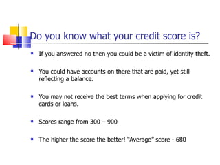 Do you know what your credit score is? If you answered no then you could be a victim of identity theft.  You could have accounts on there that are paid, yet still reflecting a balance. You may not receive the best terms when applying for credit cards or loans. Scores range from 300 – 900 The higher the score the better! “Average” score - 680 