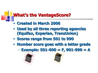 What’s the VantageScore? Created in March 2006 Used by all three reporting agencies (Equifax, Experian, TransUnion) Scores range from 501 to 990 Number score goes with a letter grade Example: 501-600 = F, 901-990 = A 