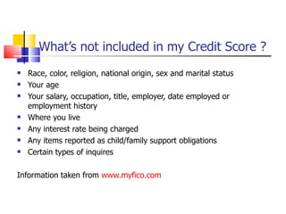 What’s not included in my Credit Score ? Race, color, religion, national origin, sex and marital status Your age Your salary, occupation, title, employer, date employed or employment history Where you live Any interest rate being charged  Any items reported as child/family support obligations Certain types of inquires Information taken from  www.myfico.com 