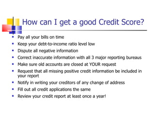 How can I get a good Credit Score? Pay all your bills on time Keep your debt-to-income ratio level low Dispute all negative information Correct inaccurate information with all 3 major reporting bureaus Make sure old accounts are closed at YOUR request Request that all missing positive credit information be included in your report Notify in writing your creditors of any change of address Fill out all credit applications the same Review your credit report at least once a year! 