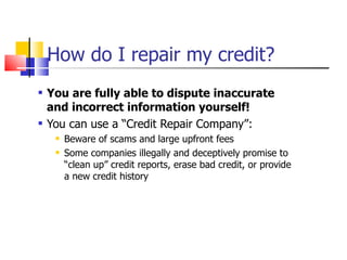 How do I repair my credit? You are fully able to dispute inaccurate and incorrect information yourself! You can use a “Credit Repair Company”: Beware of scams and large upfront fees Some companies illegally and deceptively promise to “clean up” credit reports, erase bad credit, or provide a new credit history 