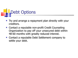Debt Options Try and arrange a repayment plan directly with your creditors. Contact a reputable non-profit Credit Counseling Organization to pay off your unsecured debt within 48-60 months with greatly reduced interest. Contact a reputable Debt Settlement company to settle your debt. 