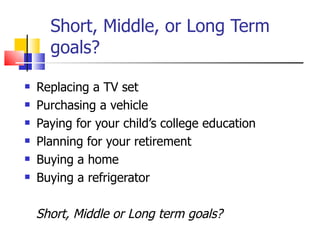 Short, Middle, or Long Term goals? Replacing a TV set Purchasing a vehicle Paying for your child’s college education Planning for your retirement Buying a home Buying a refrigerator  Short, Middle or Long term goals? 