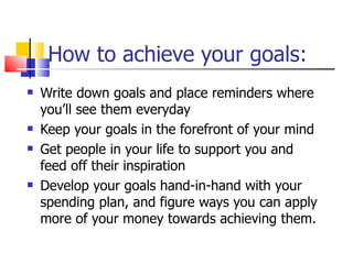 How to achieve your goals: Write down goals and place reminders where you’ll see them everyday Keep your goals in the forefront of your mind Get people in your life to support you and feed off their inspiration Develop your goals hand-in-hand with your spending plan, and figure ways you can apply more of your money towards achieving them. 