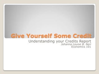 Give Yourself Some Credit  Understanding your Credits Report Johanna Louise B. Neri Economics 101 
