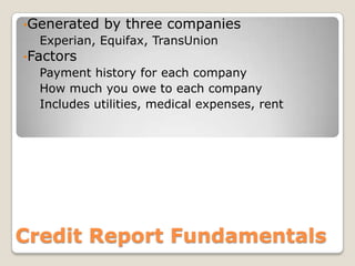 Generated by three companiesExperian, Equifax, TransUnionFactorsPayment history for each companyHow much you owe to each companyIncludes utilities, medical expenses, rent Credit Report Fundamentals