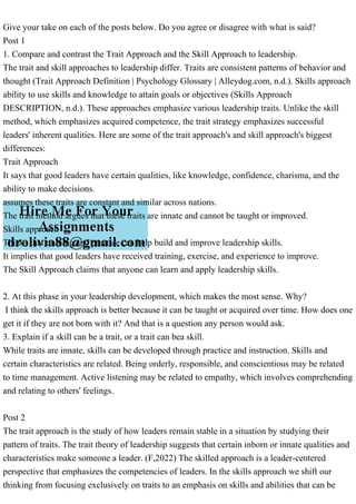 Give your take on each of the posts below. Do you agree or disagree with what is said?
Post 1
1. Compare and contrast the Trait Approach and the Skill Approach to leadership.
The trait and skill approaches to leadership differ. Traits are consistent patterns of behavior and
thought (Trait Approach Definition | Psychology Glossary | Alleydog.com, n.d.). Skills approach
ability to use skills and knowledge to attain goals or objectives (Skills Approach
DESCRIPTION, n.d.). These approaches emphasize various leadership traits. Unlike the skill
method, which emphasizes acquired competence, the trait strategy emphasizes successful
leaders' inherent qualities. Here are some of the trait approach's and skill approach's biggest
differences:
Trait Approach
It says that good leaders have certain qualities, like knowledge, confidence, charisma, and the
ability to make decisions.
assumes these traits are constant and similar across nations.
The trait method argues that these traits are innate and cannot be taught or improved.
Skills approach
Thinks that training and practice can help build and improve leadership skills.
It implies that good leaders have received training, exercise, and experience to improve.
The Skill Approach claims that anyone can learn and apply leadership skills.
2. At this phase in your leadership development, which makes the most sense. Why?
I think the skills approach is better because it can be taught or acquired over time. How does one
get it if they are not born with it? And that is a question any person would ask.
3. Explain if a skill can be a trait, or a trait can bea skill.
While traits are innate, skills can be developed through practice and instruction. Skills and
certain characteristics are related. Being orderly, responsible, and conscientious may be related
to time management. Active listening may be related to empathy, which involves comprehending
and relating to others' feelings.
Post 2
The trait approach is the study of how leaders remain stable in a situation by studying their
pattern of traits. The trait theory of leadership suggests that certain inborn or innate qualities and
characteristics make someone a leader. (F,2022) The skilled approach is a leader-centered
perspective that emphasizes the competencies of leaders. In the skills approach we shift our
thinking from focusing exclusively on traits to an emphasis on skills and abilities that can be
 