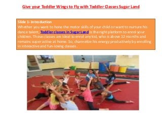 Give your Toddler Wings to Fly with Toddler Classes Sugar Land
Slide 1- Introduction
Whether you want to hone the motor skills of your child or want to nurture his
dance talent, Toddler classes in Sugar Land is the right platform to enrol your
children. These classes are ideal to enrol any kid, who is above 12 months and
remains super active at home. So, channelize his energy productively by enrolling
in interactive and fun-loving classes.
 