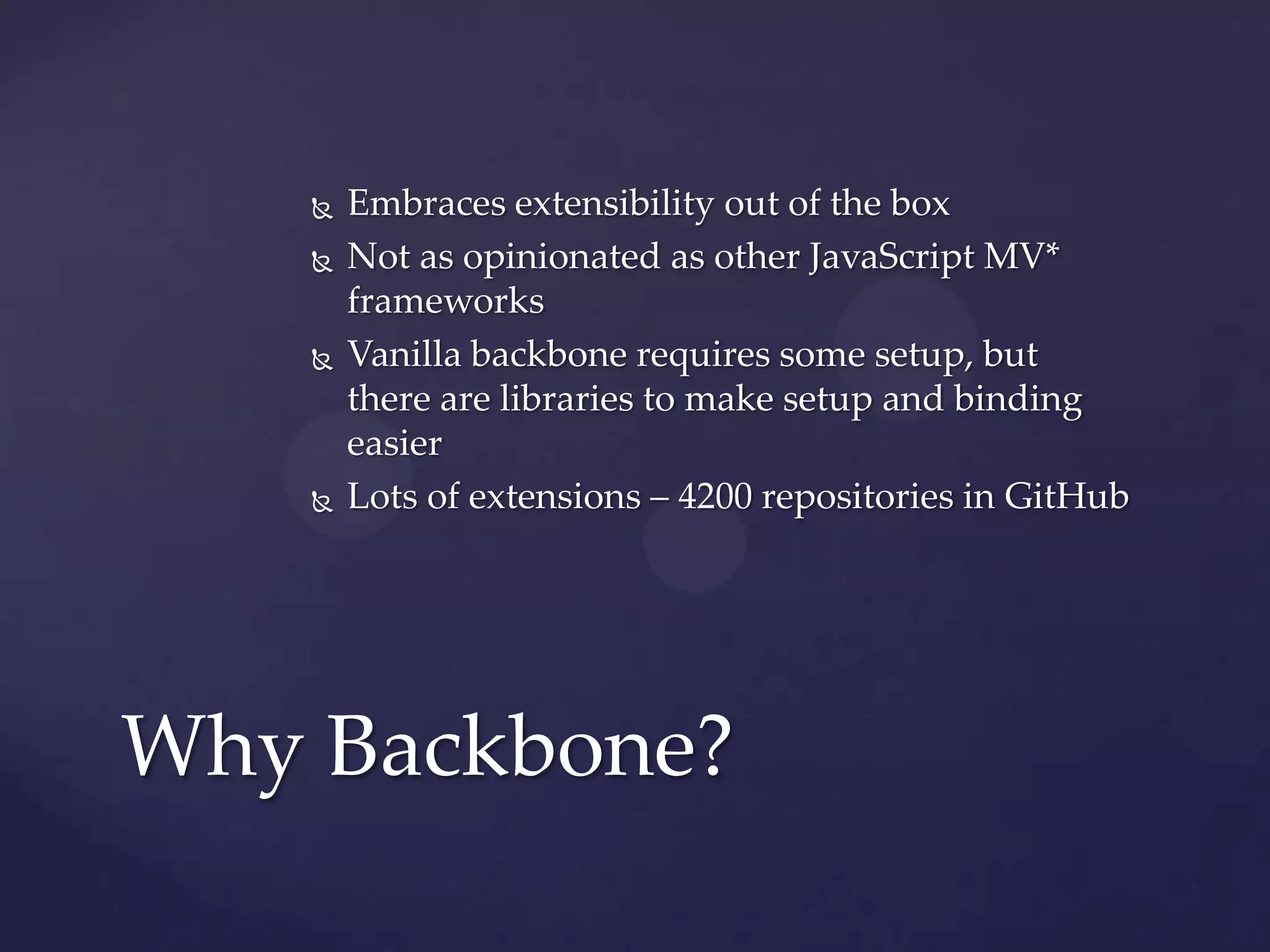    Embraces extensibility out of the box
       Not as opinionated as other JavaScript MV*
        frameworks
       Vanilla backbone requires some setup, but
        there are libraries to make setup and binding
        easier
       Lots of extensions – 4200 repositories in GitHub




Why Backbone?
 