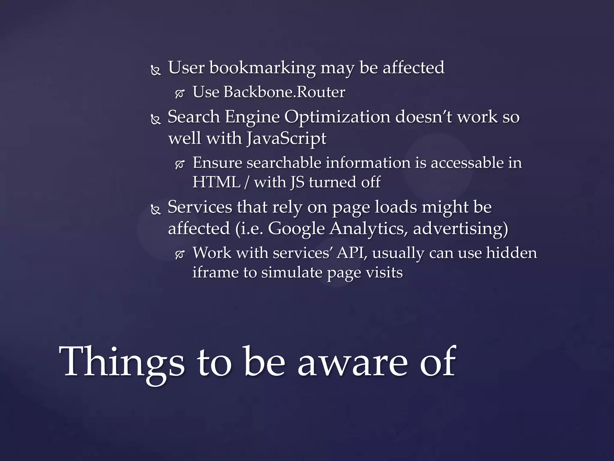    User bookmarking may be affected
           Use Backbone.Router
       Search Engine Optimization doesn’t work so
        well with JavaScript
           Ensure searchable information is accessable in
            HTML / with JS turned off
       Services that rely on page loads might be
        affected (i.e. Google Analytics, advertising)
           Work with services’ API, usually can use hidden
            iframe to simulate page visits




Things to be aware of
 
