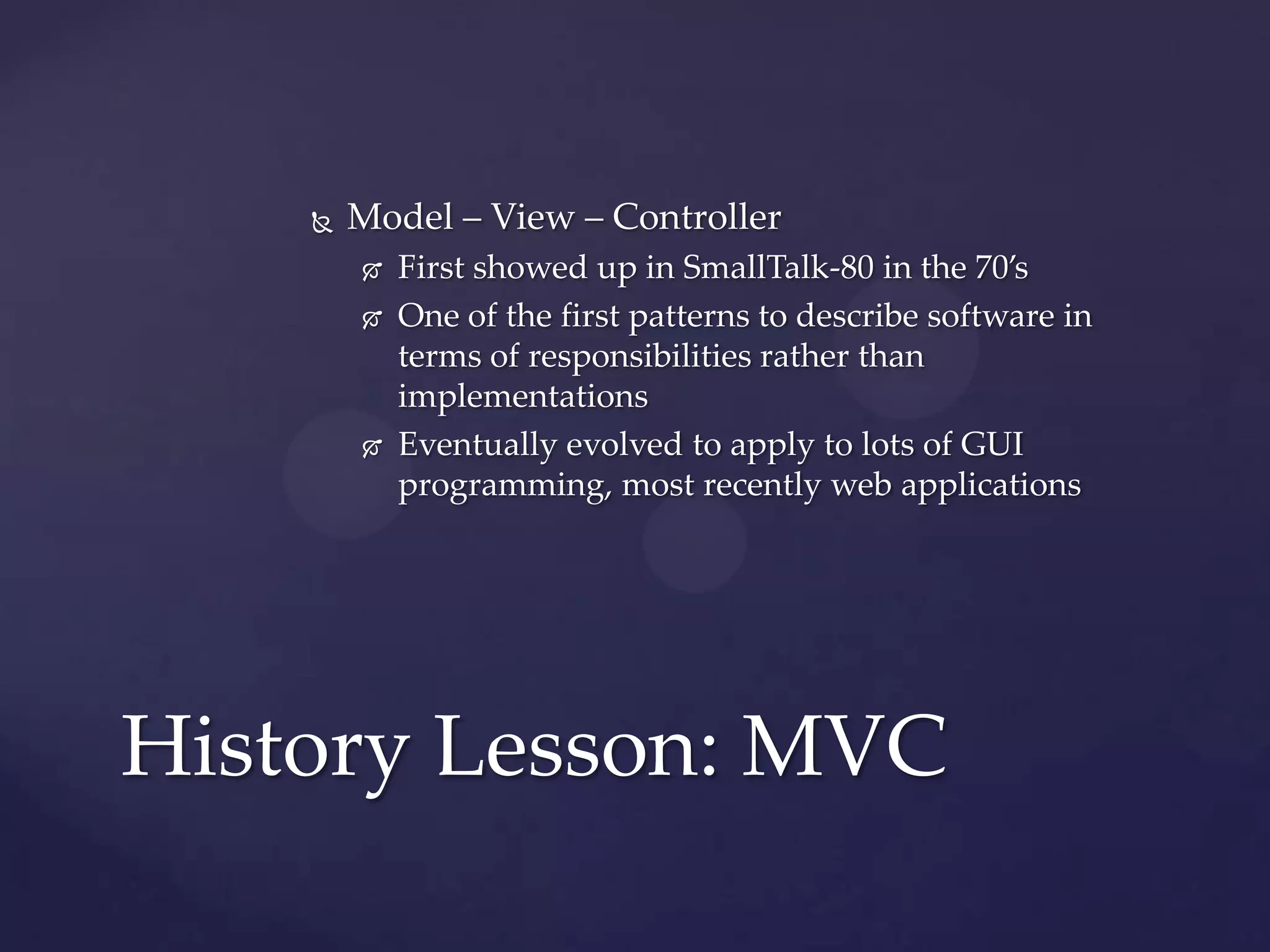    Model – View – Controller
           First showed up in SmallTalk-80 in the 70’s
           One of the first patterns to describe software in
            terms of responsibilities rather than
            implementations
           Eventually evolved to apply to lots of GUI
            programming, most recently web applications




History Lesson: MVC
 