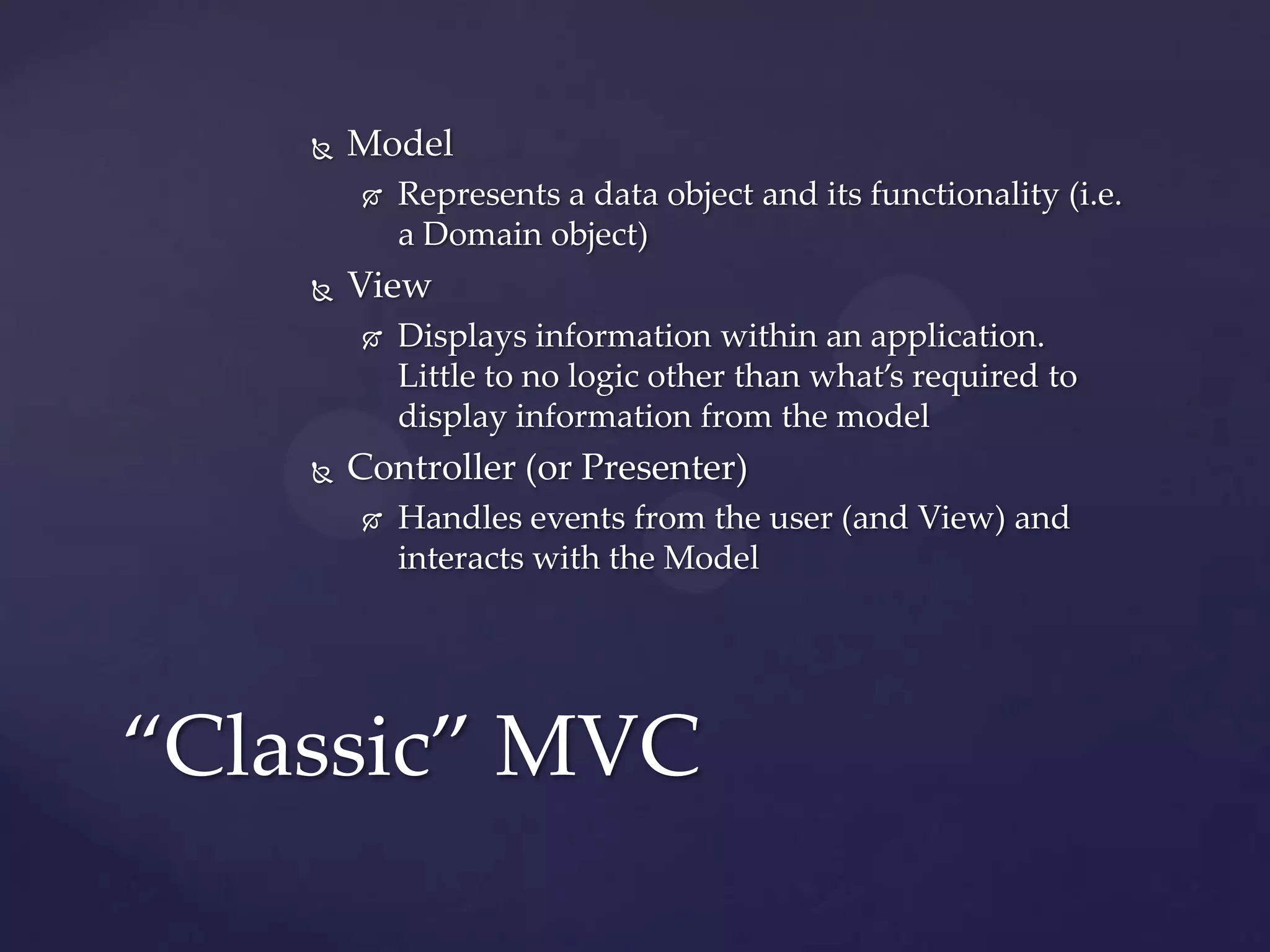    Model
           Represents a data object and its functionality (i.e.
            a Domain object)
       View
           Displays information within an application.
            Little to no logic other than what’s required to
            display information from the model
       Controller (or Presenter)
           Handles events from the user (and View) and
            interacts with the Model




“Classic” MVC
 