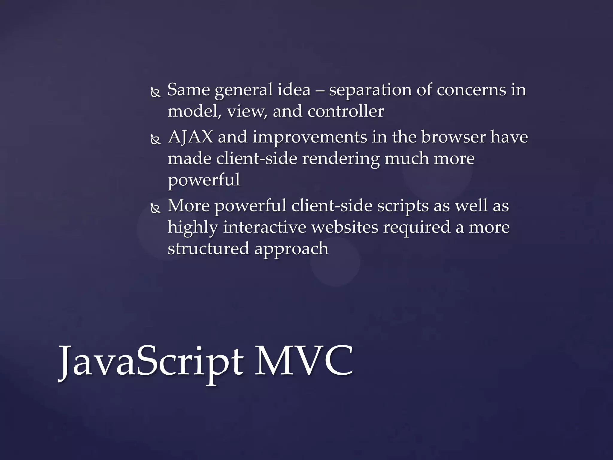    Same general idea – separation of concerns in
        model, view, and controller
       AJAX and improvements in the browser have
        made client-side rendering much more
        powerful
       More powerful client-side scripts as well as
        highly interactive websites required a more
        structured approach




JavaScript MVC
 