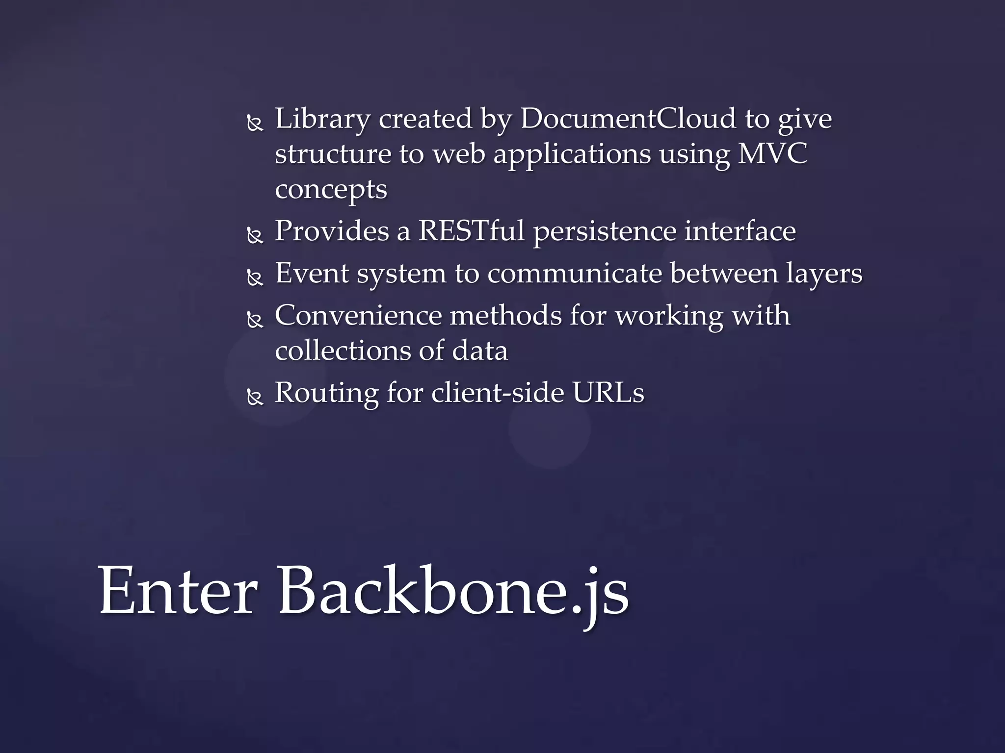    Library created by DocumentCloud to give
        structure to web applications using MVC
        concepts
       Provides a RESTful persistence interface
       Event system to communicate between layers
       Convenience methods for working with
        collections of data
       Routing for client-side URLs




Enter Backbone.js
 