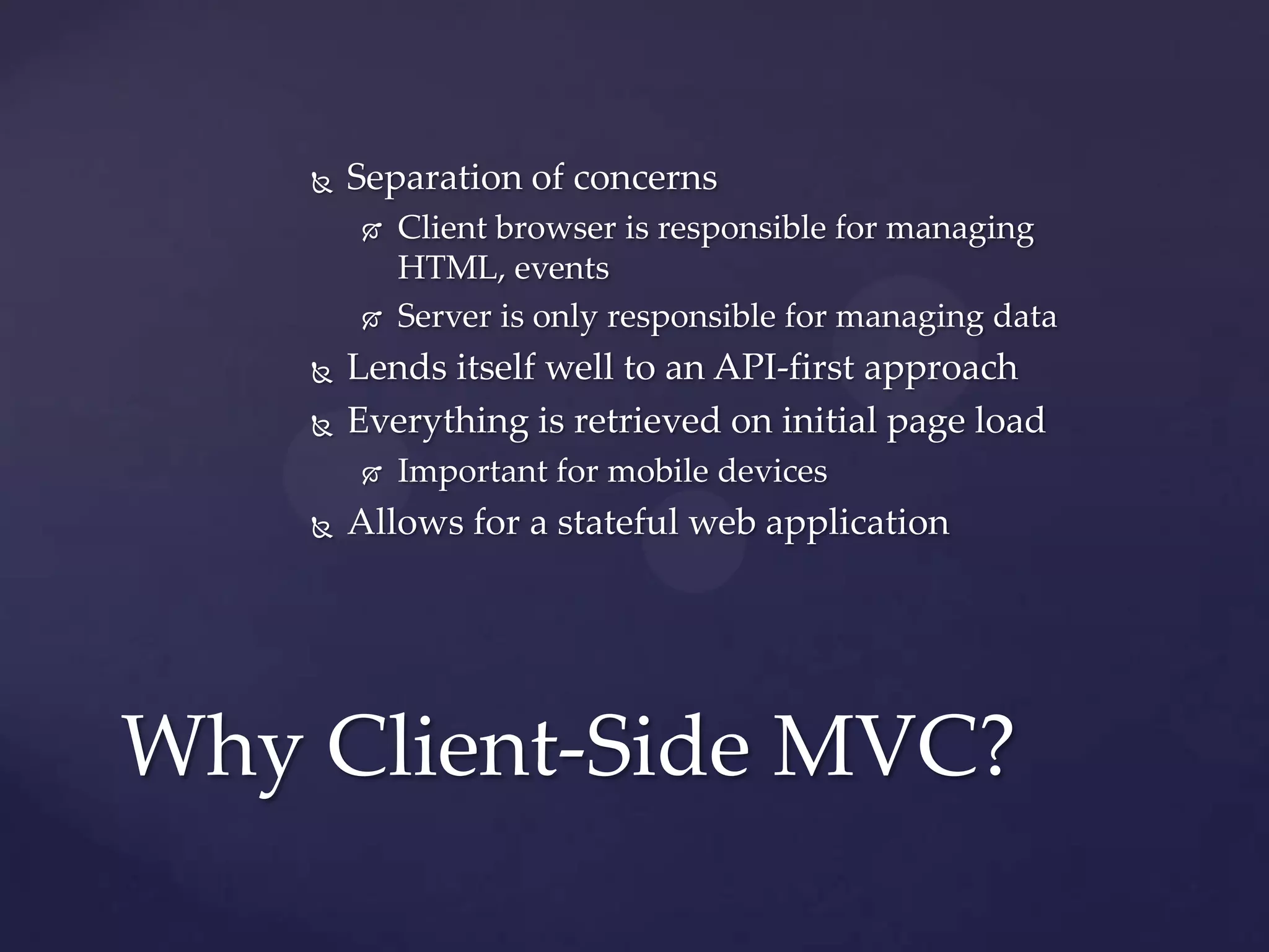    Separation of concerns
           Client browser is responsible for managing
            HTML, events
           Server is only responsible for managing data
       Lends itself well to an API-first approach
       Everything is retrieved on initial page load
           Important for mobile devices
       Allows for a stateful web application




Why Client-Side MVC?
 