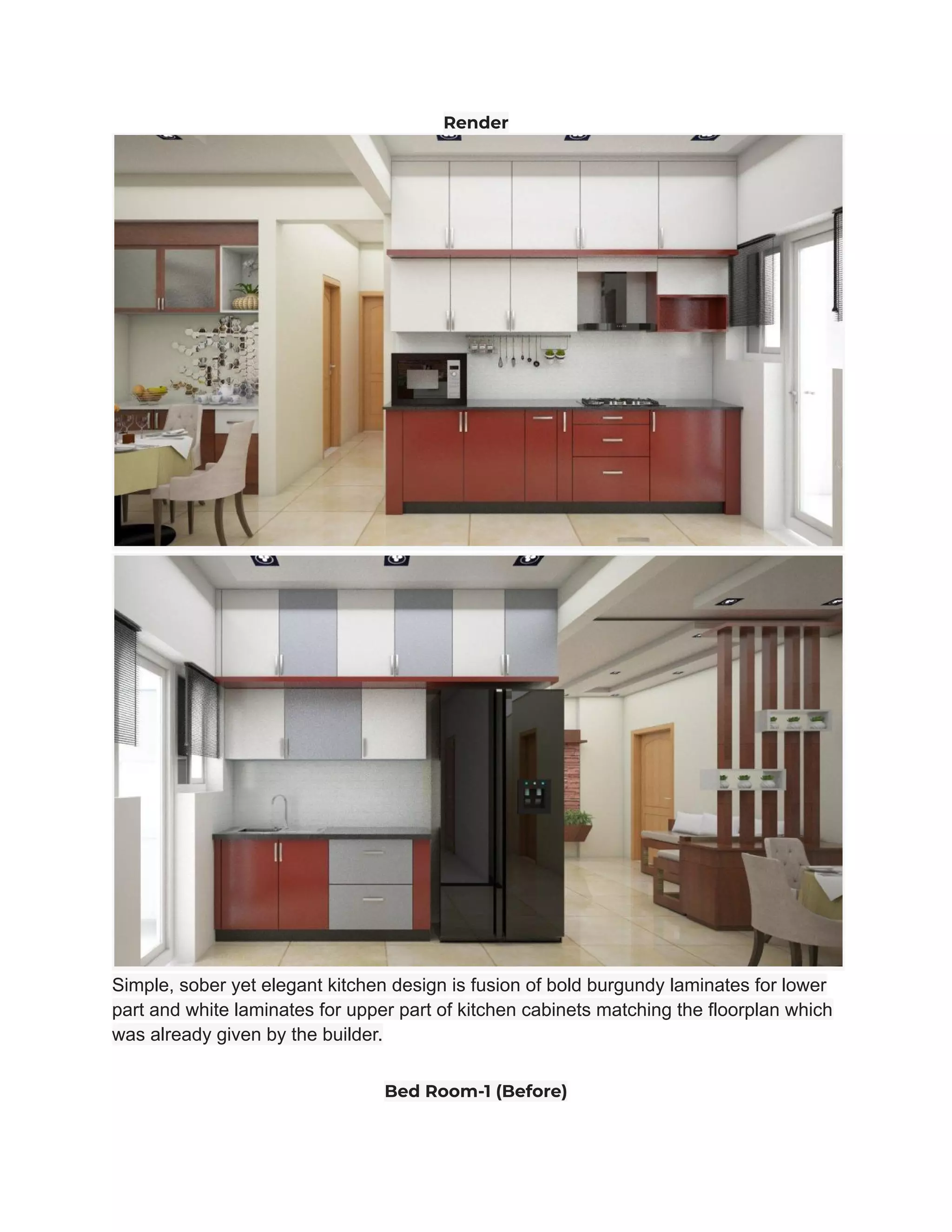 Render
Simple, sober yet elegant kitchen design is fusion of bold burgundy laminates for lower
part and white laminates for upper part of kitchen cabinets matching the floorplan which
was already given by the builder.
Bed Room-1 (Before)
 
