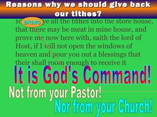 Reasons why we should give backReasons why we should give back
our tithes?our tithes?
 10 bring ye all the tithes into the store house,
that there may be meat in mine house, and
prove me now here with, saith the lord of
Host, if I will not open the windows of
heaven and pour you out a blessings that
their shall room enough to receive it
BRINGBRING
 