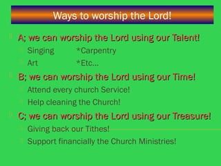 Ways to worship the Lord!
 A; we can worship the Lord using our Talent!A; we can worship the Lord using our Talent!
 Singing *Carpentry
 Art *Etc…
 B; we can worship the Lord using our Time!B; we can worship the Lord using our Time!
 Attend every church Service!
 Help cleaning the Church!
 C; we can worship the Lord using our Treasure!C; we can worship the Lord using our Treasure!
 Giving back our Tithes!
 Support financially the Church Ministries!
 