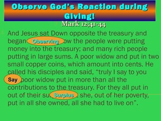 Observe God’s Reaction duringObserve God’s Reaction during
Giving!Giving!
 Mark 12;41-44Mark 12;41-44
 And Jesus sat Down opposite the treasury and
began observing how the people were putting
money into the treasury; and many rich people
putting in large sums. A poor widow and put in two
small copper coins, which amount into cents. He
called his disciples and said, “truly I say to you
this poor widow put in more than all the
contributions to the treasury. For they all put in
out of their surplus, but she, out of her poverty,
put in all she owned, all she had to live on”.
ObservingObserving
SaySay
SurplusSurplus
 