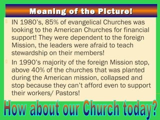 Meaning of the Picture!Meaning of the Picture!
 IN 1980’s, 85% of evangelical Churches was
looking to the American Churches for financial
support! They were dependent to the foreign
Mission, the leaders were afraid to teach
stewardship on their members!
 In 1990’s majority of the foreign Mission stop,
above 40% of the churches that was planted
during the American mission, collapsed and
stop because they can’t afford even to support
their workers/ Pastors!
 