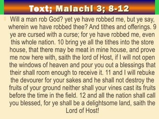 Text; Malachi 3; 8-12Malachi 3; 8-12
 Will a man rob God? yet ye have robbed me, but ye say,
wherein we have robbed thee? And tithes and offerings. 9
ye are cursed with a curse; for ye have robbed me, even
this whole nation. 10 bring ye all the tithes into the store
house, that there may be meat in mine house, and prove
me now here with, saith the lord of Host, if I will not open
the windows of heaven and pour you out a blessings that
their shall room enough to receive it. 11 and I will rebuke
the devourer for your sakes and he shall not destroy the
fruits of your ground neither shall your vines cast its fruits
before the time in the field. 12 and all the nation shall call
you blessed, for ye shall be a delightsome land, saith the
Lord of Host!
 