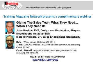 Training Magazine Network presents a complimentary webinar
John Buelow, EVP, Design and Production, Shapiro
Negotiations Institute (SNI)
Marc McNamara, VP, Sales Enablement, Brainshark
Date:  Wednesday, October 23, 2013 
Time: 10:00AM Pacific / 1:00PM Eastern (60 Minute Session)
Cost: $0.00 
Can't Attend?  Register anyway. We'll send you access to the
recording and handouts.
REGISTER or VIEW RECORDING:
http://bit.ly/18WyOW2
Giving The Sales Team What They Need...
When They Need It!
 