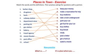 a. keep your money
b. make a reservation for trip
c. buy medicine
d. take a train underground
e. park your car
f. get fuel for your car
g. buy clothes
h. buy bread
i. study
j. post a letter
k. get a haircut
l. watch a movie
Places In Town - Exercise
1. barber shop
2. drugstore
3. bank
4. subway station
5. department store
6. parking lot
7. gas station
8. bakery
9. travel agency
10. movie theater
11. post office
12. school
Match the words and the definitions. Then practice asking the questions with a partner.
What’s a …….? It’s a place where you ……
Now practice
 