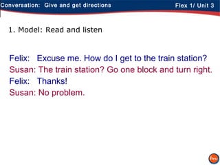 Conversation: Give and get directions Flex 1/ Unit 3
1. Model: Read and listen
Felix: Excuse me. How do I get to the train station?
Susan: The train station? Go one block and turn right.
Felix: Thanks!
Susan: No problem.
 