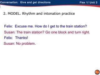 Conversation: Give and get directions Flex 1/ Unit 3
2. MODEL. Rhythm and intonation practice
Felix: Excuse me. How do I get to the train station?
Susan: The train station? Go one block and turn right.
Felix: Thanks!
Susan: No problem.
 
