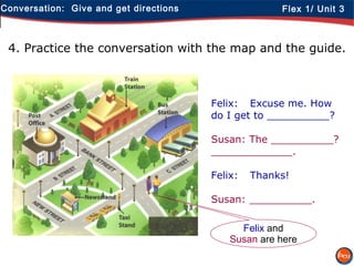 Conversation: Give and get directions Flex 1/ Unit 3
4. Practice the conversation with the map and the guide.
Felix: Excuse me. How
do I get to __________?
Susan: The __________?
_____________.
Felix: Thanks!
Susan: __________.
Felix and
Susan are here
 