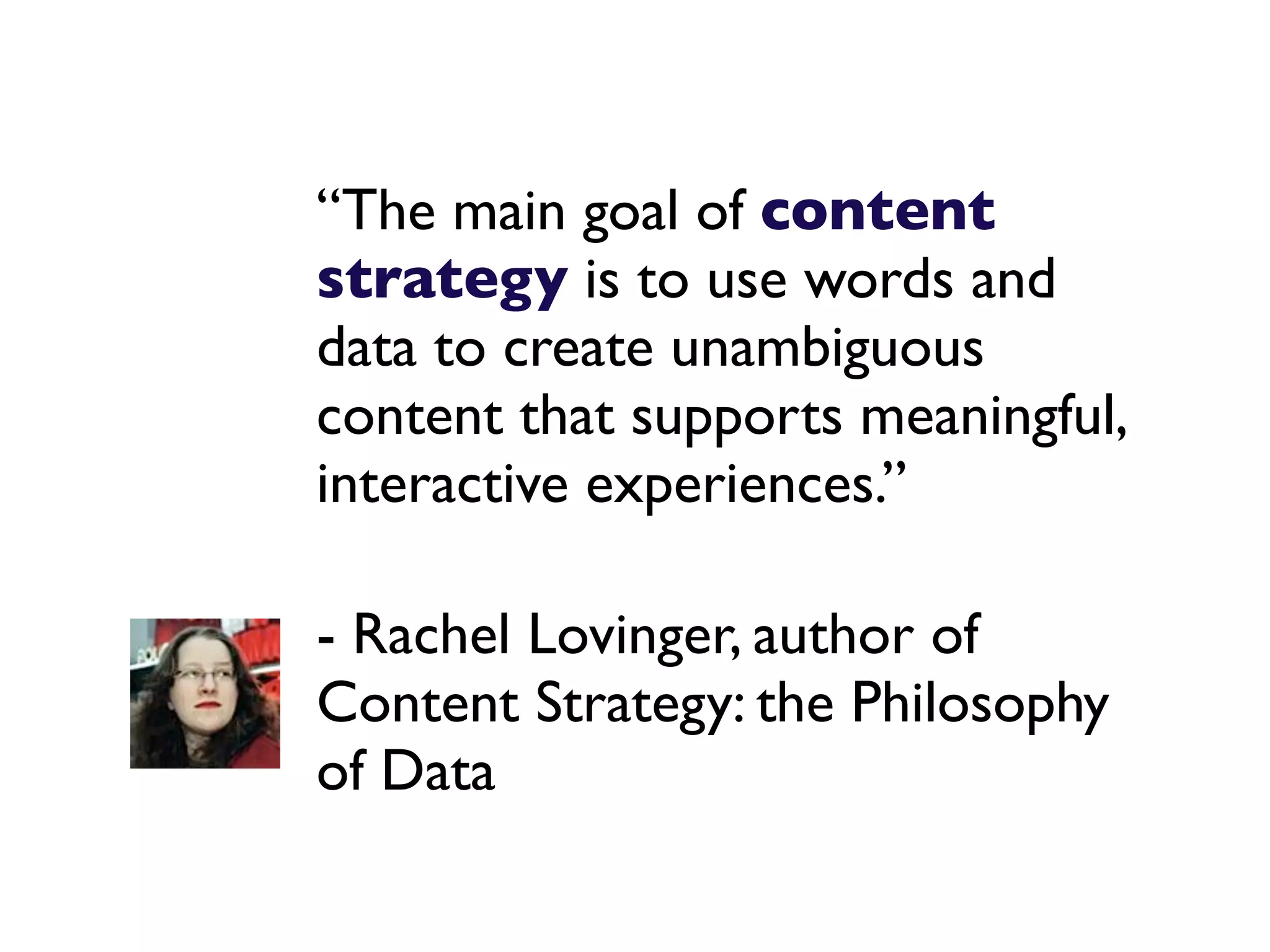 “The main goal of content
strategy is to use words and
data to create unambiguous
content that supports meaningful,
interactive experiences.”

- Rachel Lovinger, author of
Content Strategy: the Philosophy
of Data
 