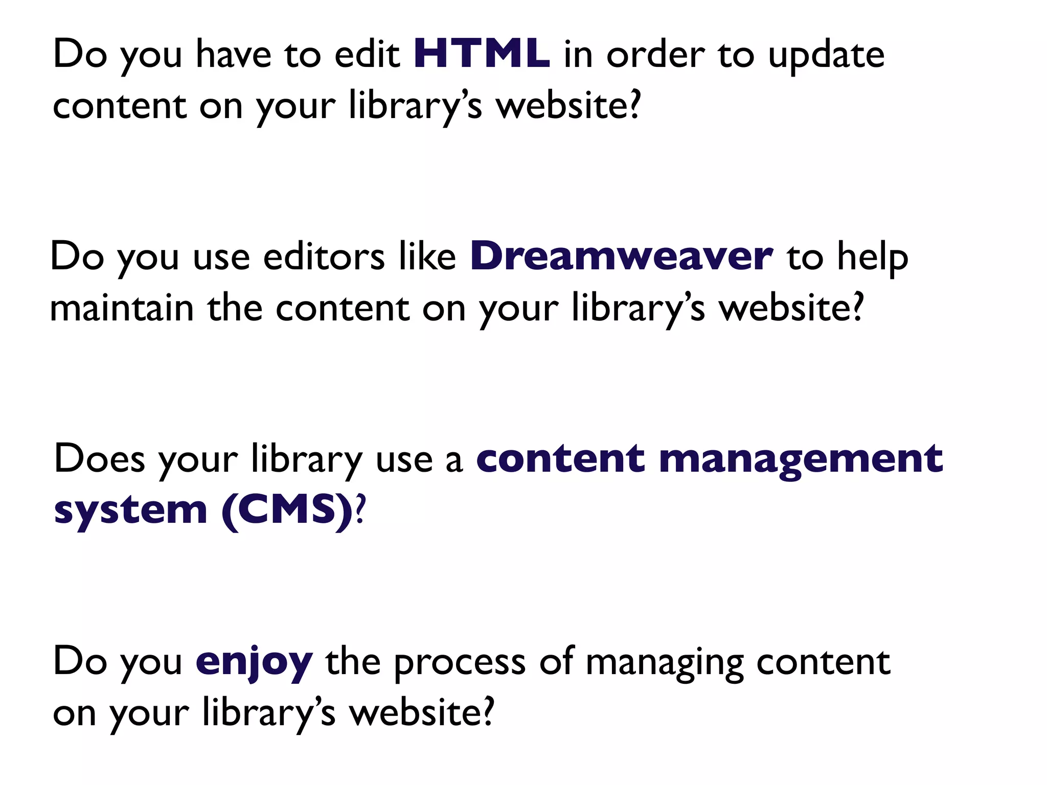 Do you have to edit HTML in order to update
content on your library’s website?


Do you use editors like Dreamweaver to help
maintain the content on your library’s website?


Does your library use a content management
system (CMS)?


Do you enjoy the process of managing content
on your library’s website?
 