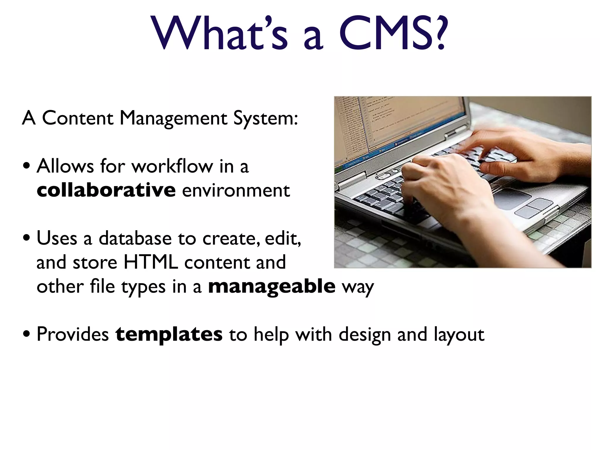 What’s a CMS?
A Content Management System:

• Allows for workﬂow in a
 collaborative environment

• Uses a database to create, edit,
 and store HTML content and
 other ﬁle types in a manageable way

• Provides templates to help with design and layout
 