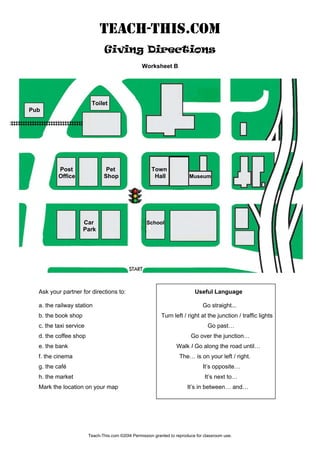 TEACH-THIS.COM
Giving Directions
Worksheet B
Toilet
Pub
Post Pet Town
Office Shop Hall Museum
Car School
Park
Ask your partner for directions to: Useful Language
a. the railway station Go straight...
b. the book shop Turn left / right at the junction / traffic lights
c. the taxi service Go past…
d. the coffee shop Go over the junction…
e. the bank Walk I Go along the road until…
f. the cinema The… is on your left / right.
g. the café It’s opposite…
h. the market It’s next to…
Mark the location on your map It’s in between… and…
Teach-This.com ©20I4 Permission granted to reproduce for classroom use.
 
