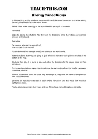 TEACH-THIS.COM
Giving Directions
In this teaching activity, students use prepositions of place and movement to practice asking
for and giving directions to places on a map.
Before class, make one copy of the worksheets for each pair of students.
Procedure
Begin by asking the students how they ask for directions. Write their ideas and example
phrases on the board.
Examples:
Excuse me, where’s the post office?
How do I get to the market?
Put the students into pairs (A and B) and distribute the worksheets.
Tell the students that they are going to give directions from the ‘start’ position located at the
bottom of the map.
Students then take it in turns to ask each other for directions to the places listed on their
worksheet.
Encourage the students giving directions to use the expressions from the ‘Useful Language’
box where possible.
When a student has found the place they want to go to, they write the name of the place on
their copy of the map.
Students are not allowed to look at each other’s worksheet until they have both found all
eight places listed.
Finally, students compare their maps and see if they have marked the places correctly.
Teach-This.com ©20I4 Permission granted to reproduce for classroom use.
 