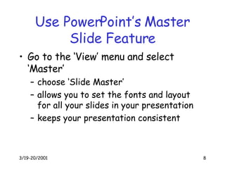 Use PowerPoint’s Master Slide Feature Go to the ‘View’ menu and select ‘Master’ choose ‘Slide Master’ allows you to set the fonts and layout for all your slides in your presentation keeps your presentation consistent 