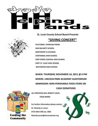 St. Lucie County School Board Presents

                       “GIVING CONCERT”
    FEATURING CHORUSES FROM:
    DAN McCARTY SCHOOL
    NORTHPORT K-8 SCHOOL
    CENTENNIAL HIGH SCHOOL
    FORT PIERCE CENTRAL HIGH SCHOOL
    PORT ST. LUCIE HIGH SCHOOL
     WESTWOOD HIGH SCHOOL


    WHEN: THURSDAY, NOVEMBER 10, 2011 @ 6 PM
    WHERE: LINCOLN PARK ACADEMY AUDITORIUM
    ADMISSION: NON-PERISHABLE FOOD ITEMS OR
                              CASH DONATIONS
ALL PROCEEDS WILL BENEFIT LOCAL
          FOOD BANKS


For further information please contact
Dr. Rolanda A. Jones
#772-468-5700 ext. 2065
Rolanda.jones@stlucieschools.org
 