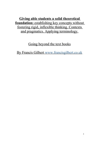 Giving able students a solid theoretical
foundation: establishing key concepts without
 fostering rigid, inflexible thinking. Contexts
    and pragmatics. Applying terminology.


         Going beyond the text books

 By Francis Gilbert www.francisgilbert.co.uk




                                               1
 