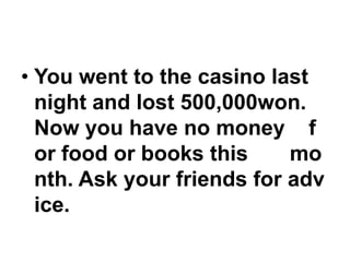 • You went to the casino last
night and lost 500,000won.
Now you have no money f
or food or books this
mo
nth. Ask your friends for adv
ice.