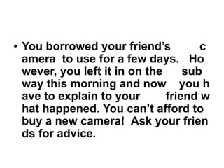 • You borrowed your friend’s
c
amera to use for a few days. Ho
wever, you left it in on the
sub
way this morning and now you h
ave to explain to your
friend w
hat happened. You can’t afford to
buy a new camera! Ask your frien
ds for advice.