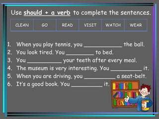 1. When you play tennis, you ___________ the ball.
2. You look tired. You ________ to bed.
3. You __________ your teeth after every meal.
4. The museum is very interesting. You _________ it.
5. When you are driving, you _________ a seat-belt.
6. It’s a good book. You _________ it.
CLEAN GO READ VISIT WATCH WEAR
Use should + a verb to complete the sentences.
 